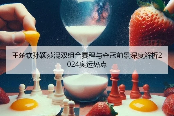 王楚钦孙颖莎混双组合赛程与夺冠前景深度解析2024奥运热点